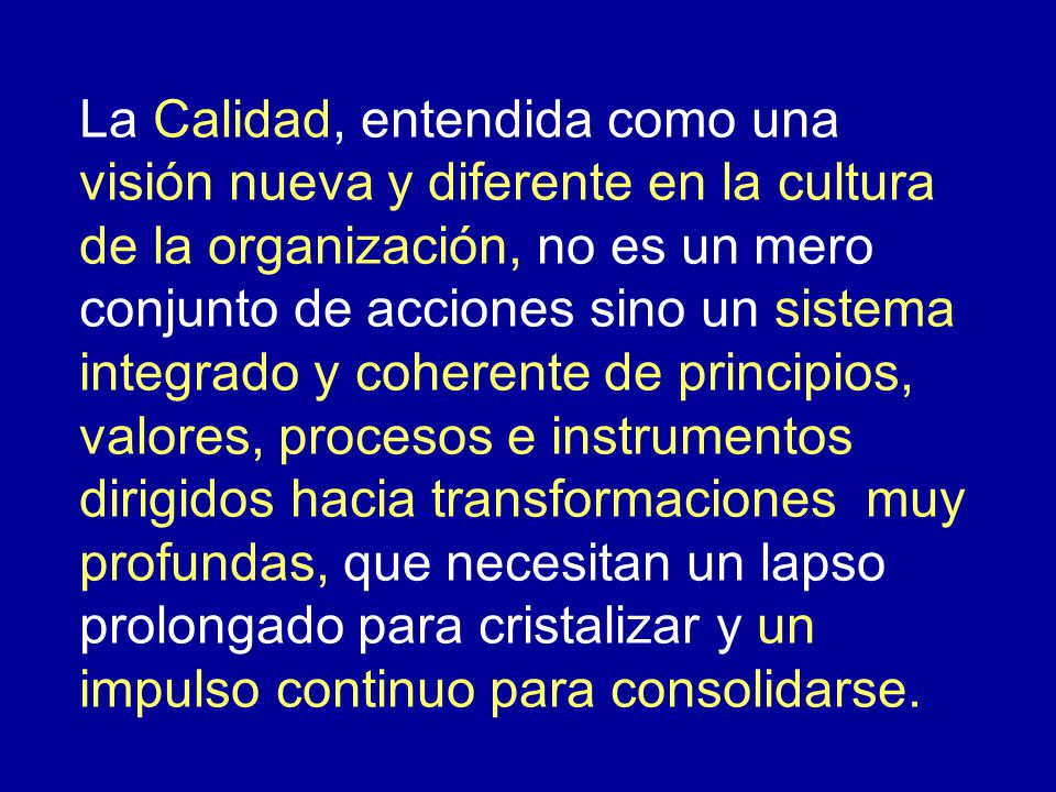 La Calidad, entendida como una visión nueva y diferente en la cultura de la organización, no es un mero conjunto de acciones sino un sistema integrado y coherente de principios, valores, procesos e instrumentos dirigidos hacia transformaciones muy profundas, que necesitan un lapso prolongado para cristalizar y un impulso continuo para consolidarse.