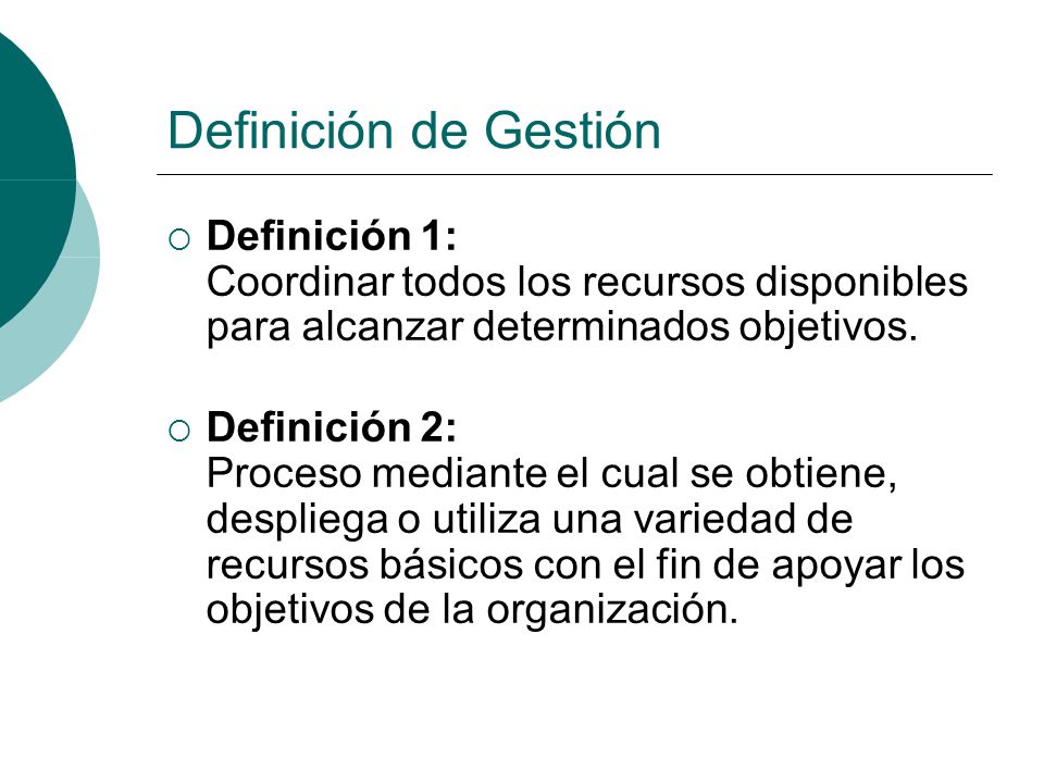 Definición de Gestión Definición 1: Coordinar todos los recursos disponibles para alcanzar determinados objetivos.