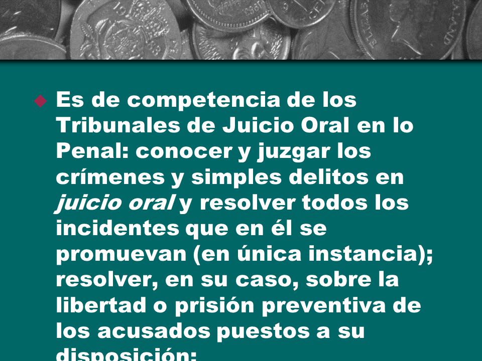 Es de competencia de los Tribunales de Juicio Oral en lo Penal: conocer y juzgar los crímenes y simples delitos en juicio oral y resolver todos los incidentes que en él se promuevan (en única instancia); resolver, en su caso, sobre la libertad o prisión preventiva de los acusados puestos a su disposición;