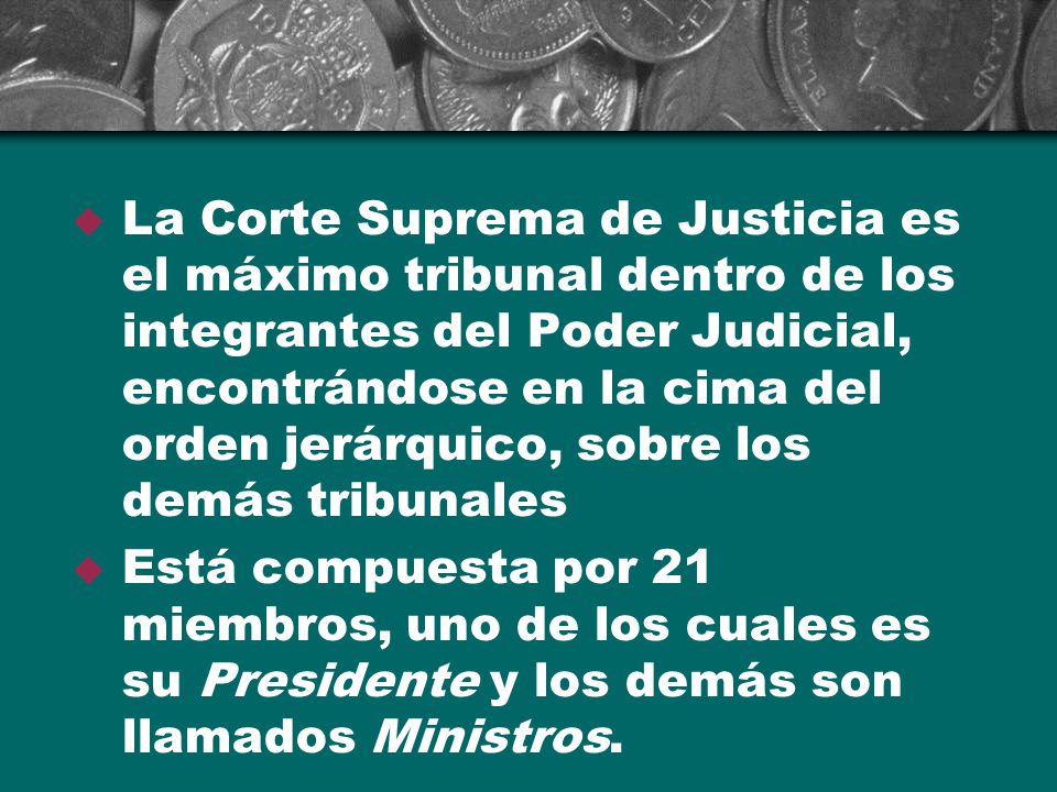 La Corte Suprema de Justicia es el máximo tribunal dentro de los integrantes del Poder Judicial, encontrándose en la cima del orden jerárquico, sobre los demás tribunales