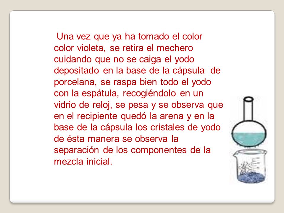 Una vez que ya ha tomado el color color violeta, se retira el mechero cuidando que no se caiga el yodo depositado en la base de la cápsula de porcelana, se raspa bien todo el yodo con la espátula, recogiéndolo en un vidrio de reloj, se pesa y se observa que en el recipiente quedó la arena y en la base de la cápsula los cristales de yodo de ésta manera se observa la separación de los componentes de la mezcla inicial.