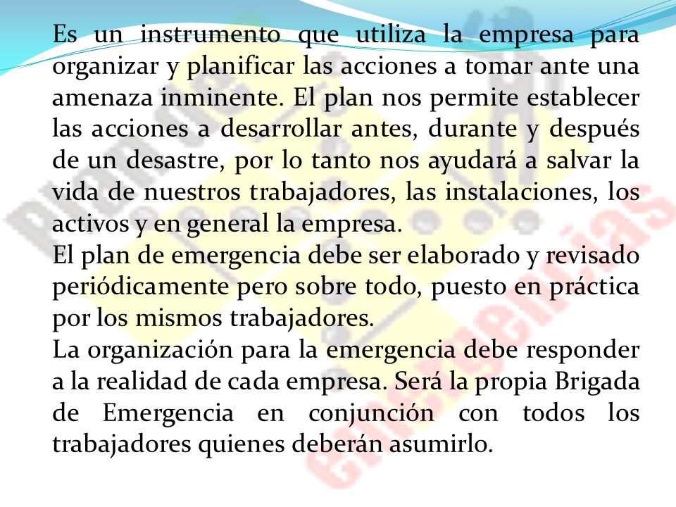 Es un instrumento que utiliza la empresa para organizar y planificar las acciones a tomar ante una amenaza inminente. El plan nos permite establecer las acciones a desarrollar antes, durante y después de un desastre, por lo tanto nos ayudará a salvar la vida de nuestros trabajadores, las instalaciones, los activos y en general la empresa.