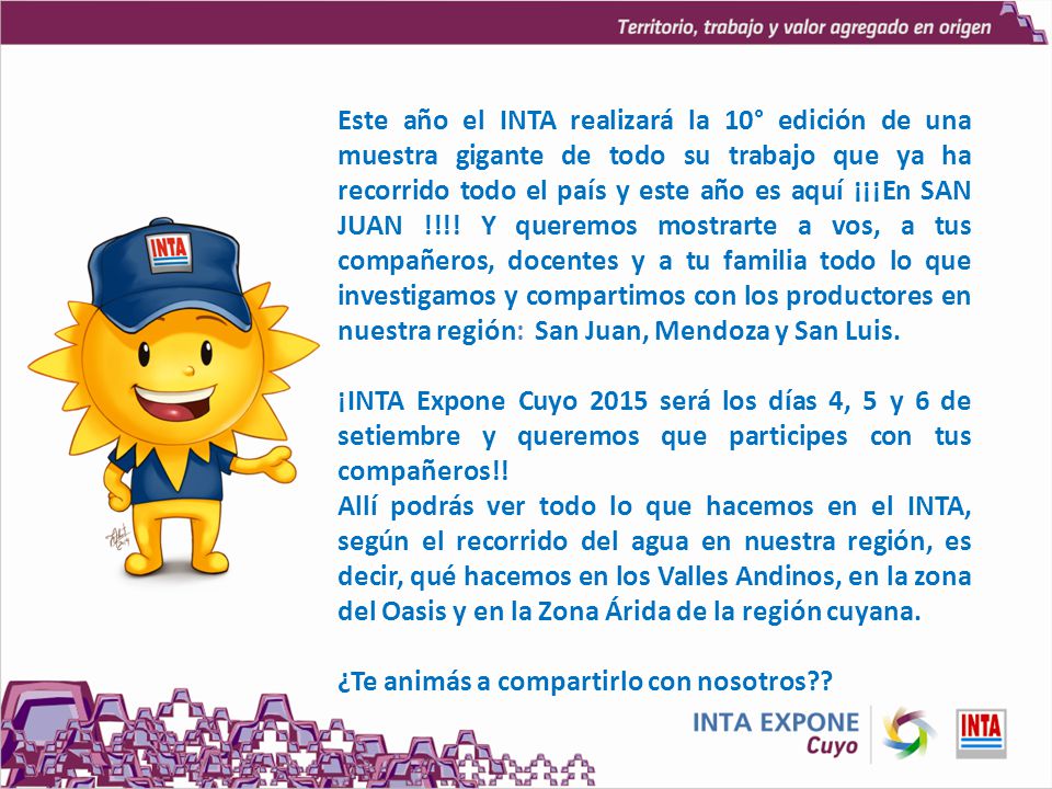 Este año el INTA realizará la 10° edición de una muestra gigante de todo su trabajo que ya ha recorrido todo el país y este año es aquí ¡¡¡En SAN JUAN !!!! Y queremos mostrarte a vos, a tus compañeros, docentes y a tu familia todo lo que investigamos y compartimos con los productores en nuestra región: San Juan, Mendoza y San Luis.