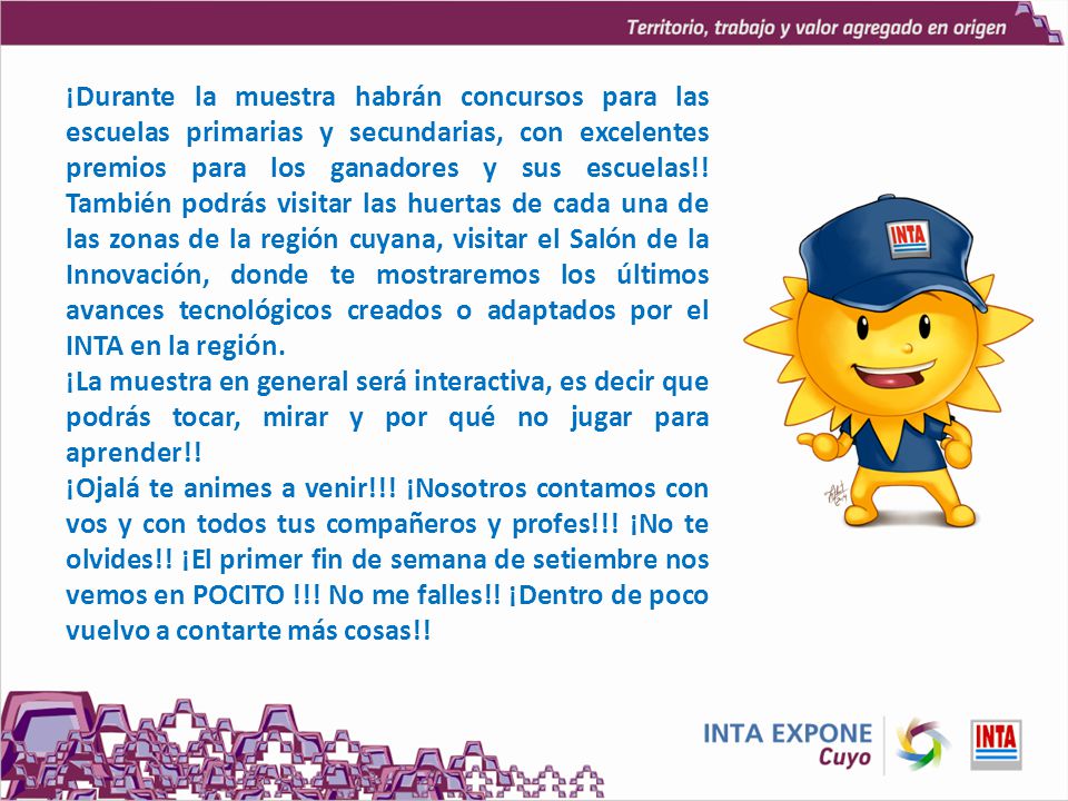 ¡Durante la muestra habrán concursos para las escuelas primarias y secundarias, con excelentes premios para los ganadores y sus escuelas!! También podrás visitar las huertas de cada una de las zonas de la región cuyana, visitar el Salón de la Innovación, donde te mostraremos los últimos avances tecnológicos creados o adaptados por el INTA en la región.