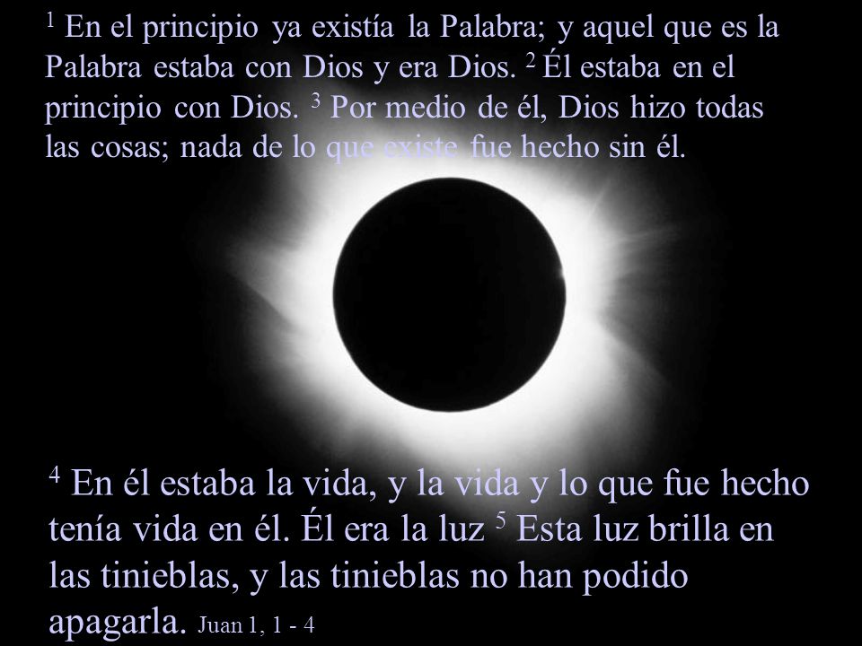 1 En el principio ya existía la Palabra; y aquel que es la Palabra estaba con Dios y era Dios. 2 Él estaba en el principio con Dios. 3 Por medio de él, Dios hizo todas las cosas; nada de lo que existe fue hecho sin él.