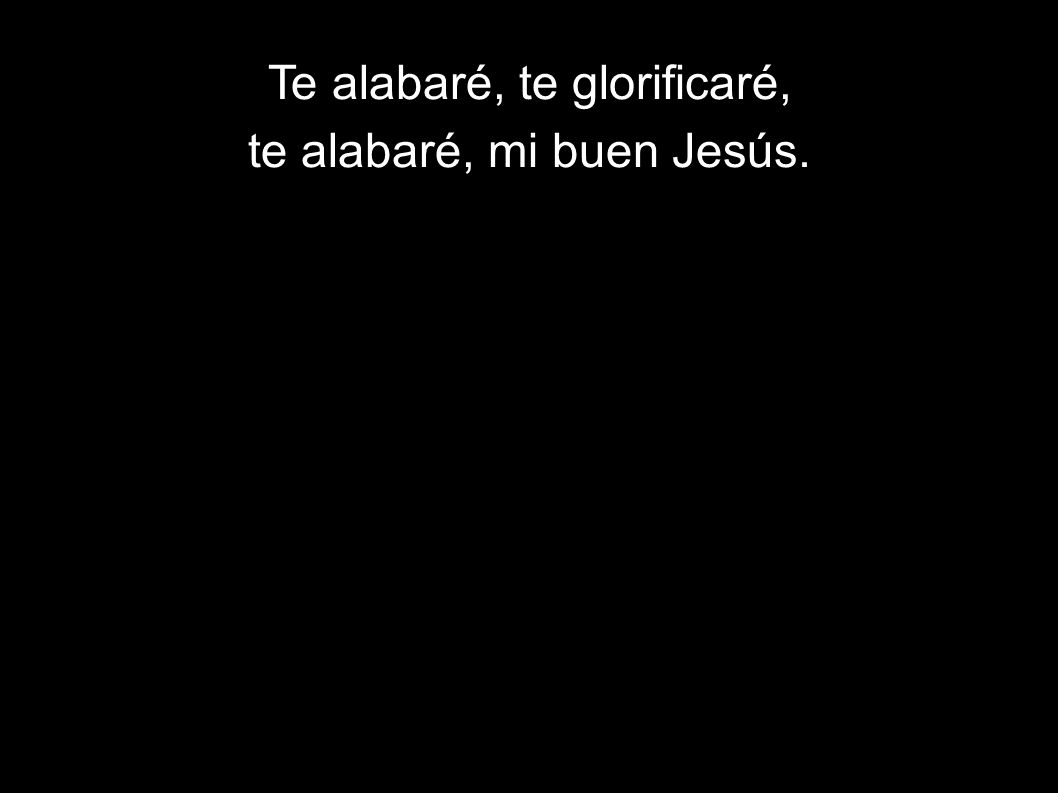 Te alabaré, te glorificaré, te alabaré, mi buen Jesús.