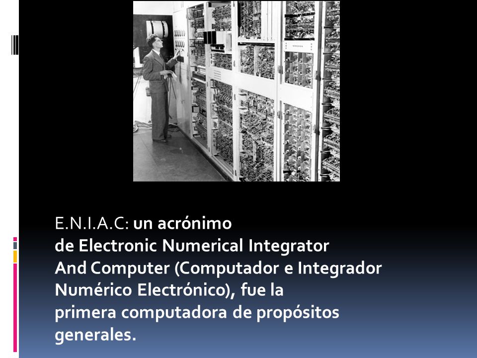 E.N.I.A.C: un acrónimo de Electronic Numerical Integrator And Computer (Computador e Integrador Numérico Electrónico), fue la primera computadora de propósitos generales.