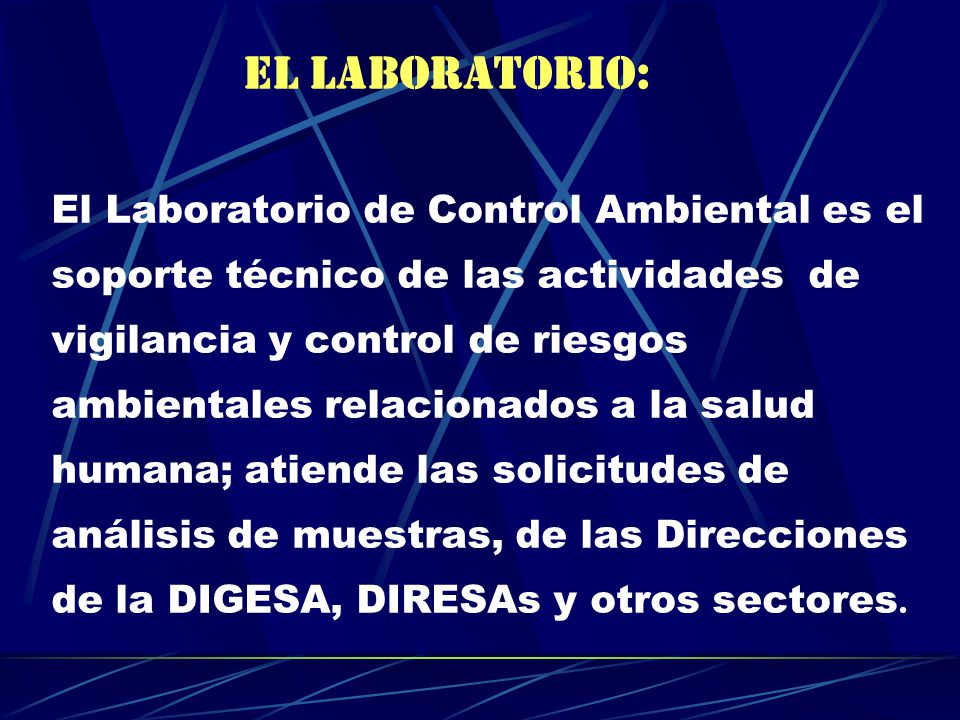 EL LABORATORIO: El Laboratorio de Control Ambiental es el soporte técnico de las actividades de vigilancia y control de riesgos ambientales relacionados a la salud humana; atiende las solicitudes de análisis de muestras, de las Direcciones de la DIGESA, DIRESAs y otros sectores.