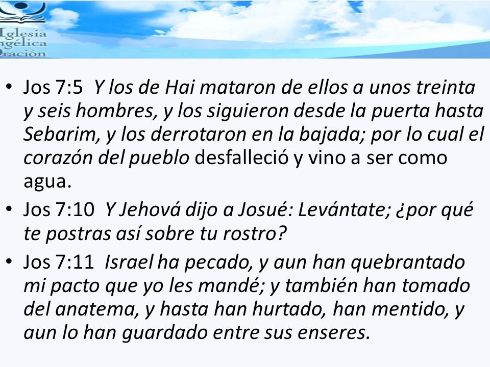 Jos 7:5 Y los de Hai mataron de ellos a unos treinta y seis hombres, y los siguieron desde la puerta hasta Sebarim, y los derrotaron en la bajada; por lo cual el corazón del pueblo desfalleció y vino a ser como agua.