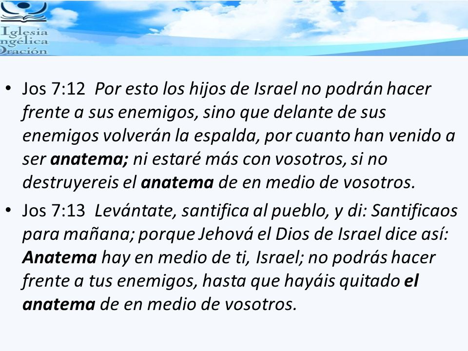 Jos 7:12 Por esto los hijos de Israel no podrán hacer frente a sus enemigos, sino que delante de sus enemigos volverán la espalda, por cuanto han venido a ser anatema; ni estaré más con vosotros, si no destruyereis el anatema de en medio de vosotros.