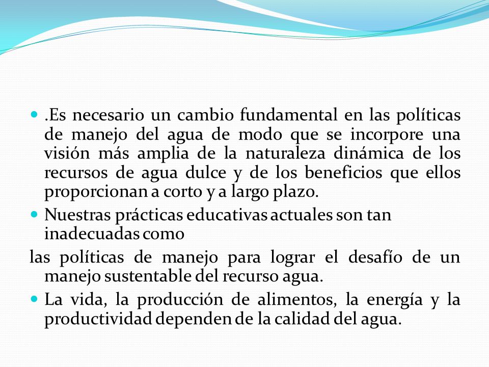 .Es necesario un cambio fundamental en las políticas de manejo del agua de modo que se incorpore una visión más amplia de la naturaleza dinámica de los recursos de agua dulce y de los beneficios que ellos proporcionan a corto y a largo plazo.