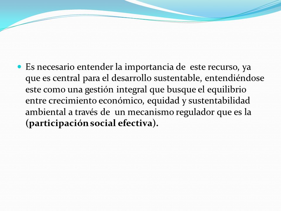 Es necesario entender la importancia de este recurso, ya que es central para el desarrollo sustentable, entendiéndose este como una gestión integral que busque el equilibrio entre crecimiento económico, equidad y sustentabilidad ambiental a través de un mecanismo regulador que es la (participación social efectiva).