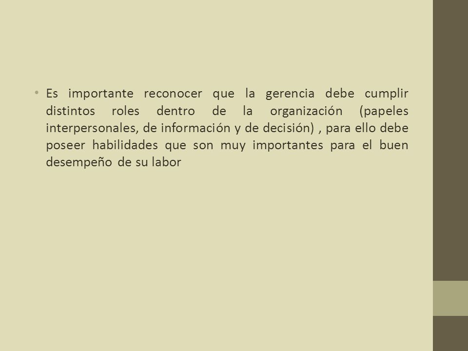 Es importante reconocer que la gerencia debe cumplir distintos roles dentro de la organización (papeles interpersonales, de información y de decisión) , para ello debe poseer habilidades que son muy importantes para el buen desempeño de su labor