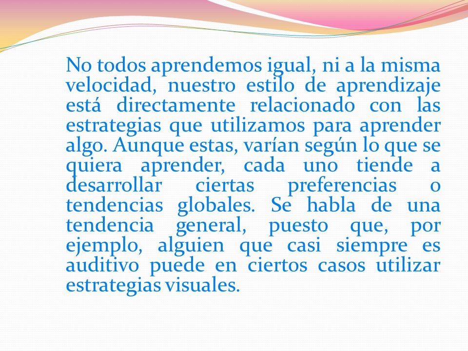 No todos aprendemos igual, ni a la misma velocidad, nuestro estilo de aprendizaje está directamente relacionado con las estrategias que utilizamos para aprender algo. Aunque estas, varían según lo que se quiera aprender, cada uno tiende a desarrollar ciertas preferencias o tendencias globales. Se habla de una tendencia general, puesto que, por ejemplo, alguien que casi siempre es auditivo puede en ciertos casos utilizar estrategias visuales.
