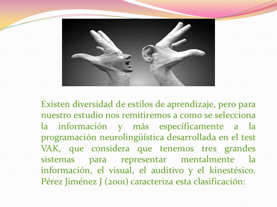 Existen diversidad de estilos de aprendizaje, pero para nuestro estudio nos remitiremos a como se selecciona la información y más específicamente a la programación neurolingüística desarrollada en el test VAK, que considera que tenemos tres grandes sistemas para representar mentalmente la información, el visual, el auditivo y el kinestésico.