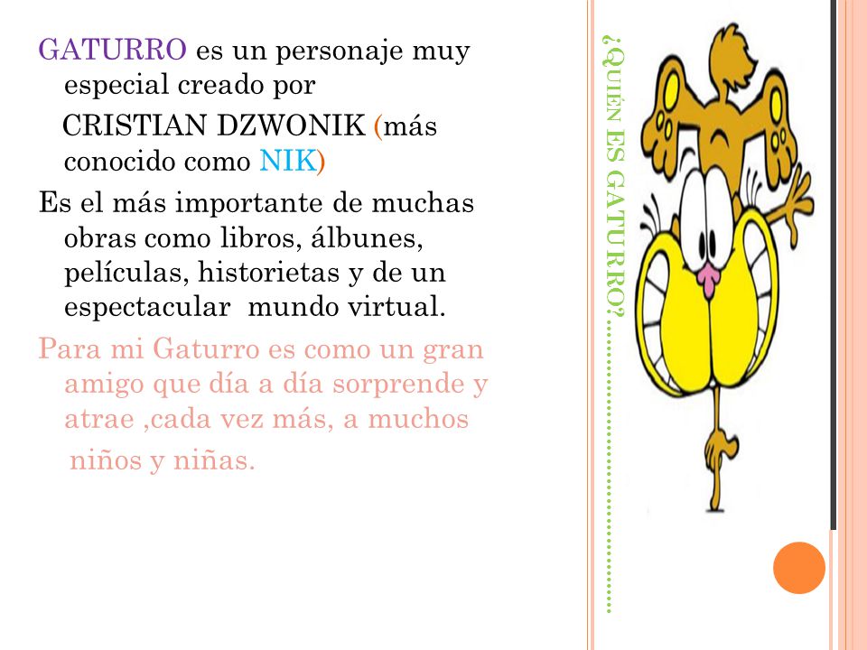 GATURRO es un personaje muy especial creado por CRISTIAN DZWONIK (más conocido como NIK) Es el más importante de muchas obras como libros, álbunes, películas, historietas y de un espectacular mundo virtual. Para mi Gaturro es como un gran amigo que día a día sorprende y atrae ,cada vez más, a muchos niños y niñas.