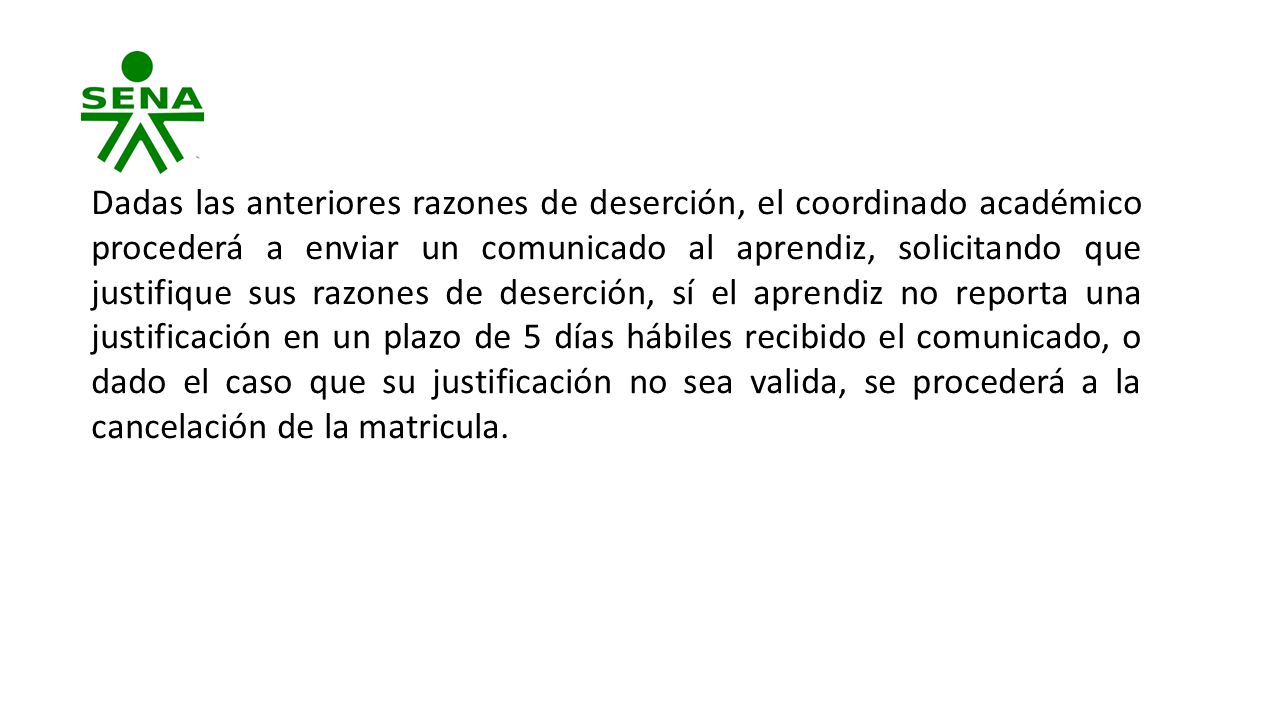 Dadas las anteriores razones de deserción, el coordinado académico procederá a enviar un comunicado al aprendiz, solicitando que justifique sus razones de deserción, sí el aprendiz no reporta una justificación en un plazo de 5 días hábiles recibido el comunicado, o dado el caso que su justificación no sea valida, se procederá a la cancelación de la matricula.