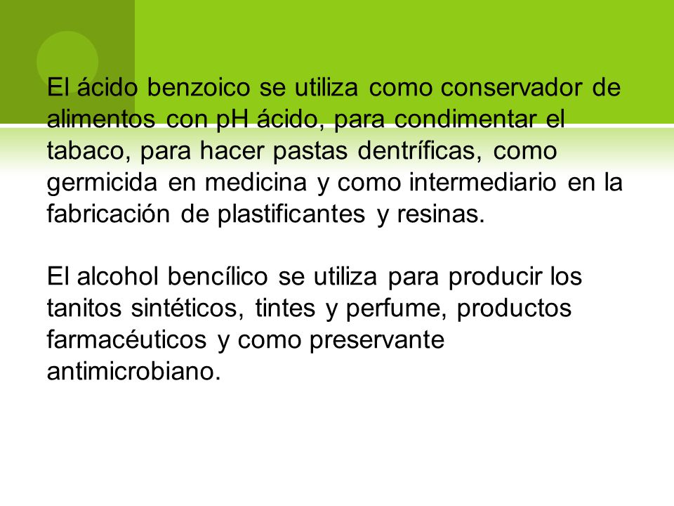 El ácido benzoico se utiliza como conservador de alimentos con pH ácido, para condimentar el tabaco, para hacer pastas dentríficas, como germicida en medicina y como intermediario en la fabricación de plastificantes y resinas.