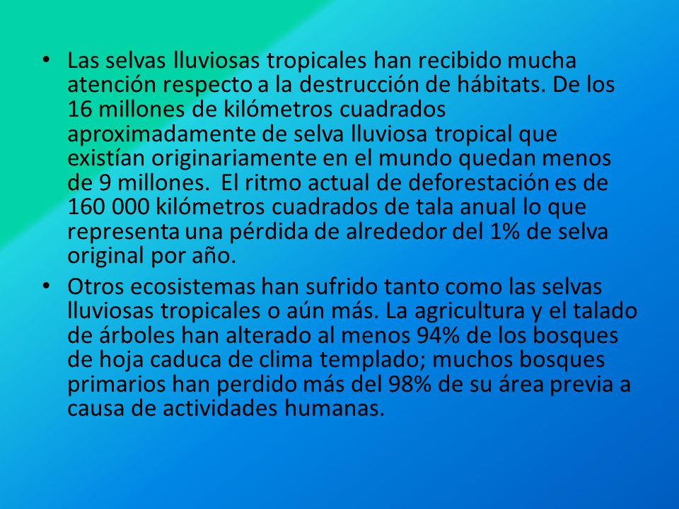 Las selvas lluviosas tropicales han recibido mucha atención respecto a la destrucción de hábitats. De los 16 millones de kilómetros cuadrados aproximadamente de selva lluviosa tropical que existían originariamente en el mundo quedan menos de 9 millones. El ritmo actual de deforestación es de kilómetros cuadrados de tala anual lo que representa una pérdida de alrededor del 1% de selva original por año.