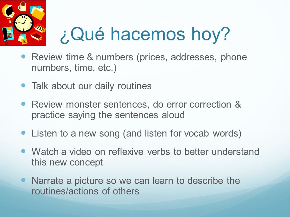 ¿Qué hacemos hoy Review time & numbers (prices, addresses, phone numbers, time, etc.) Talk about our daily routines.