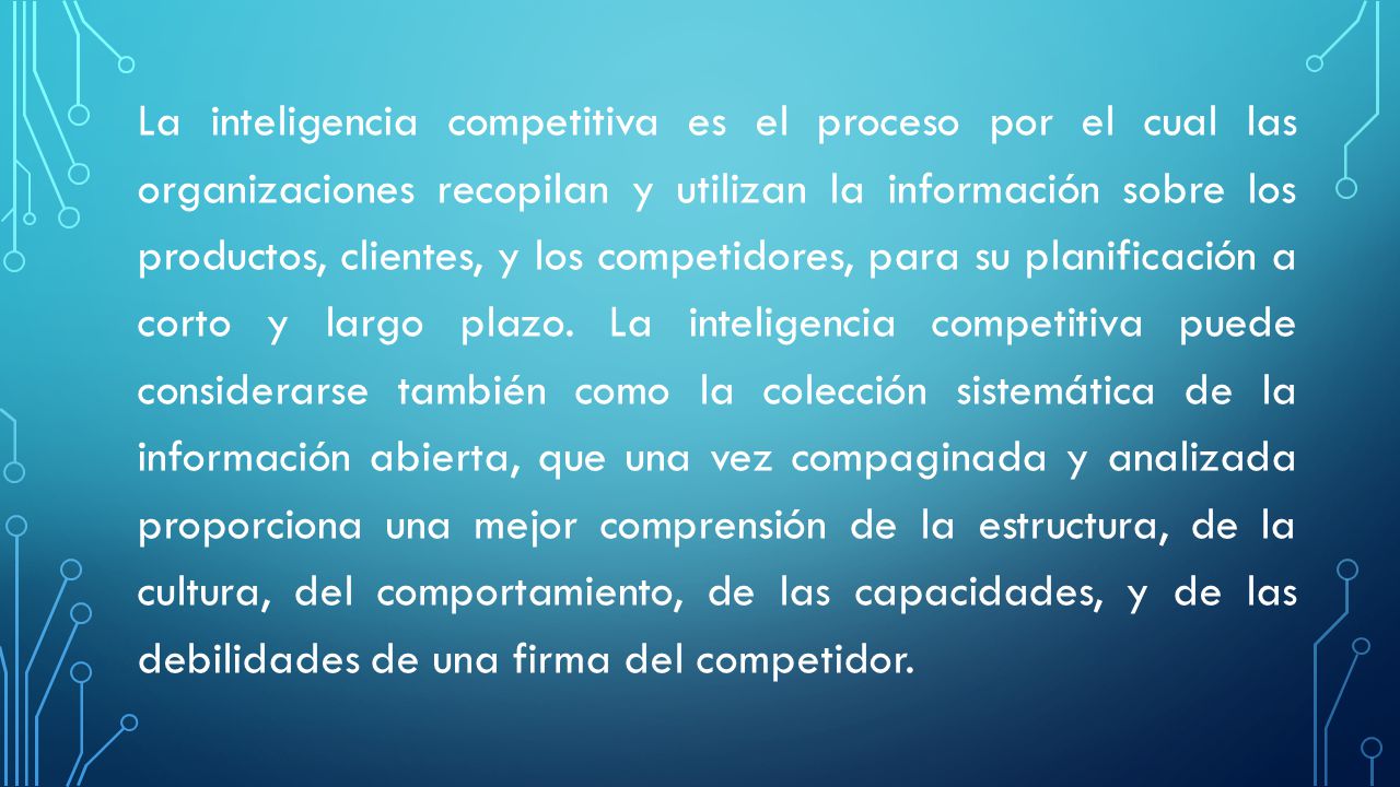 La inteligencia competitiva es el proceso por el cual las organizaciones recopilan y utilizan la información sobre los productos, clientes, y los competidores, para su planificación a corto y largo plazo.