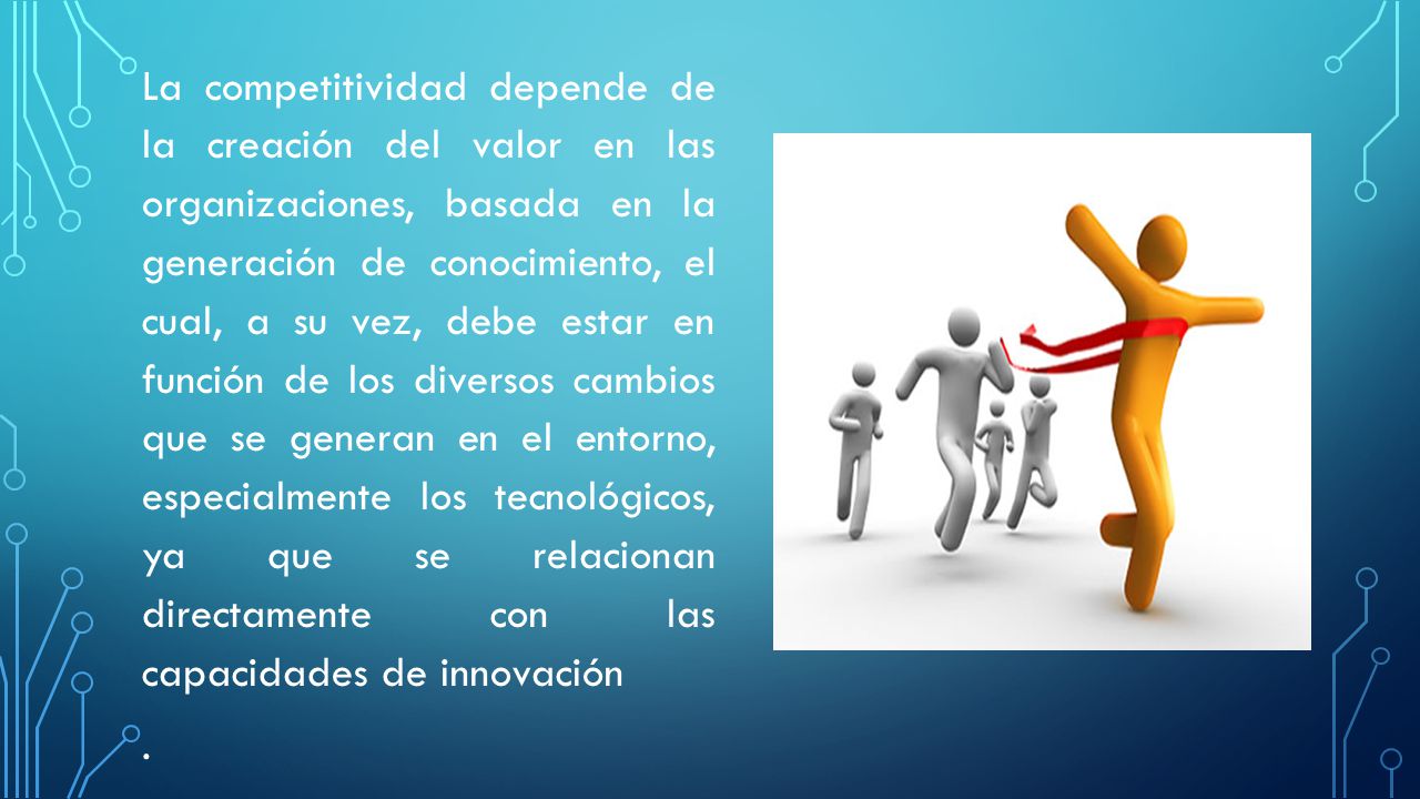 La competitividad depende de la creación del valor en las organizaciones, basada en la generación de conocimiento, el cual, a su vez, debe estar en función de los diversos cambios que se generan en el entorno, especialmente los tecnológicos, ya que se relacionan directamente con las capacidades de innovación .
