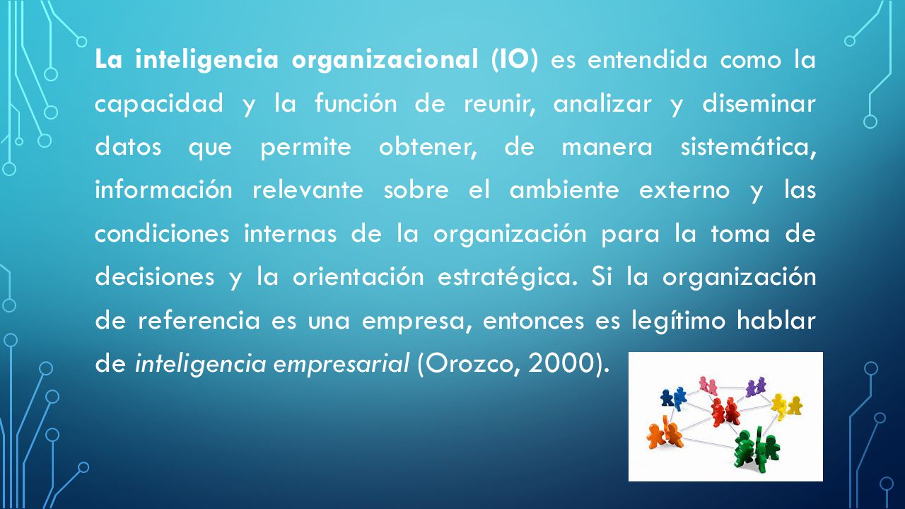 La inteligencia organizacional (IO) es entendida como la capacidad y la función de reunir, analizar y diseminar datos que permite obtener, de manera sistemática, información relevante sobre el ambiente externo y las condiciones internas de la organización para la toma de decisiones y la orientación estratégica.