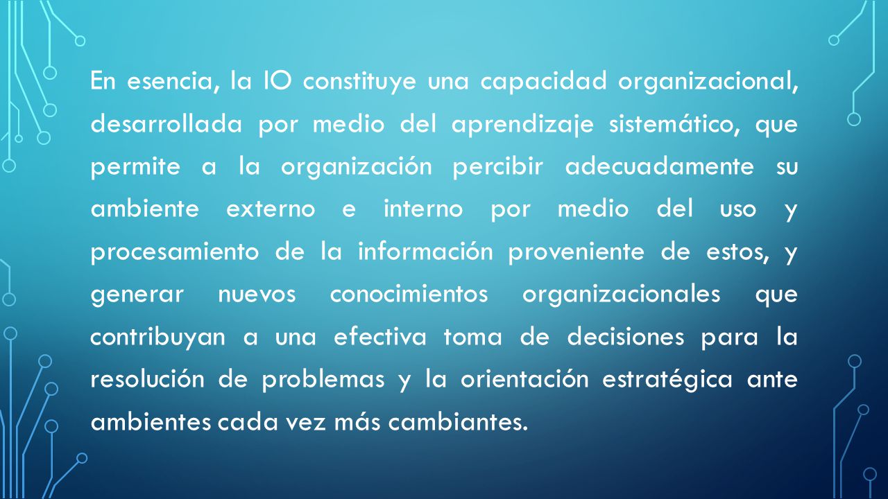 En esencia, la IO constituye una capacidad organizacional, desarrollada por medio del aprendizaje sistemático, que permite a la organización percibir adecuadamente su ambiente externo e interno por medio del uso y procesamiento de la información proveniente de estos, y generar nuevos conocimientos organizacionales que contribuyan a una efectiva toma de decisiones para la resolución de problemas y la orientación estratégica ante ambientes cada vez más cambiantes.