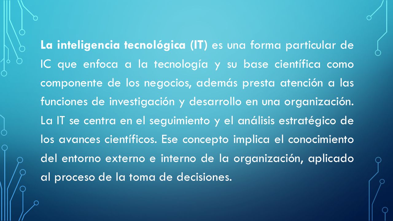 La inteligencia tecnológica (IT) es una forma particular de IC que enfoca a la tecnología y su base científica como componente de los negocios, además presta atención a las funciones de investigación y desarrollo en una organización.