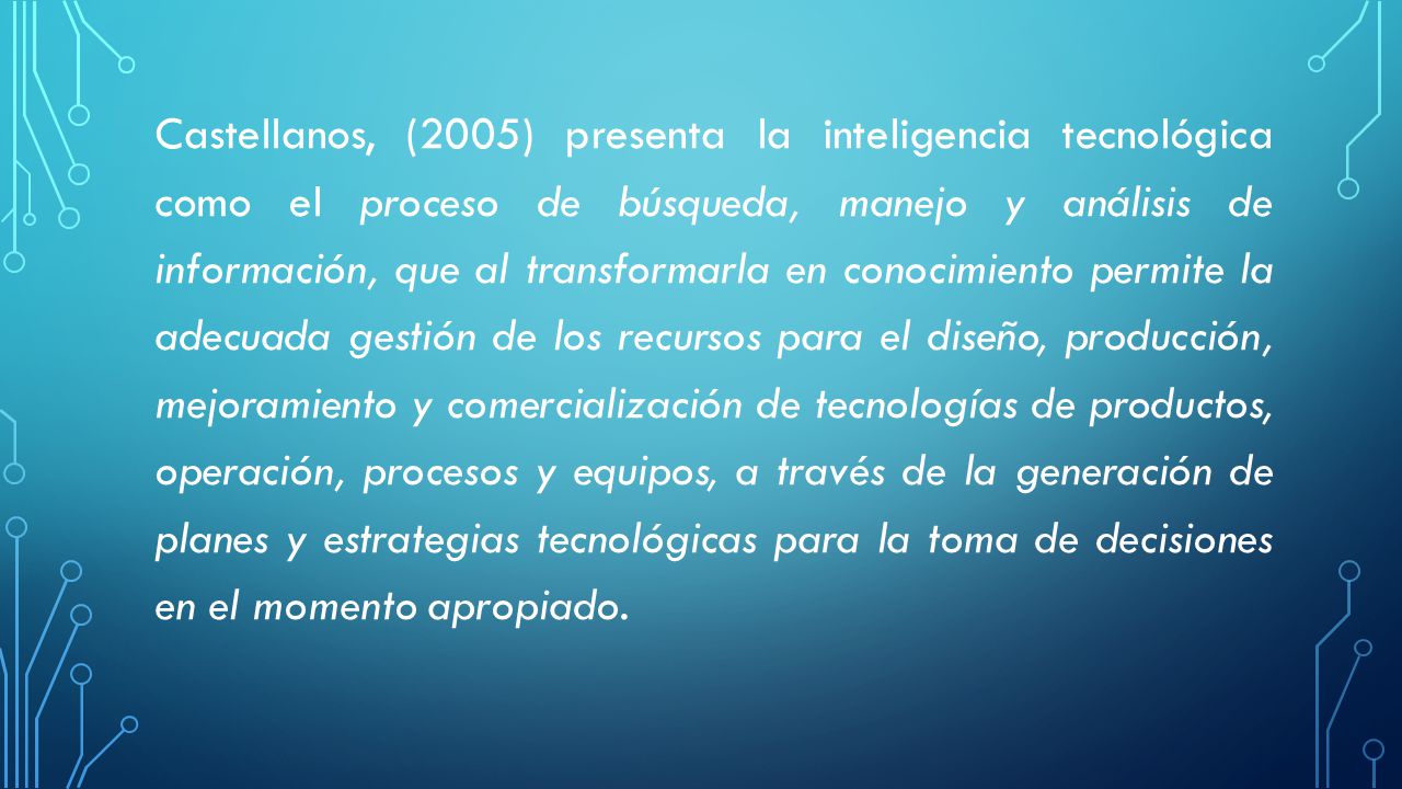 Castellanos, (2005) presenta la inteligencia tecnológica como el proceso de búsqueda, manejo y análisis de información, que al transformarla en conocimiento permite la adecuada gestión de los recursos para el diseño, producción, mejoramiento y comercialización de tecnologías de productos, operación, procesos y equipos, a través de la generación de planes y estrategias tecnológicas para la toma de decisiones en el momento apropiado.