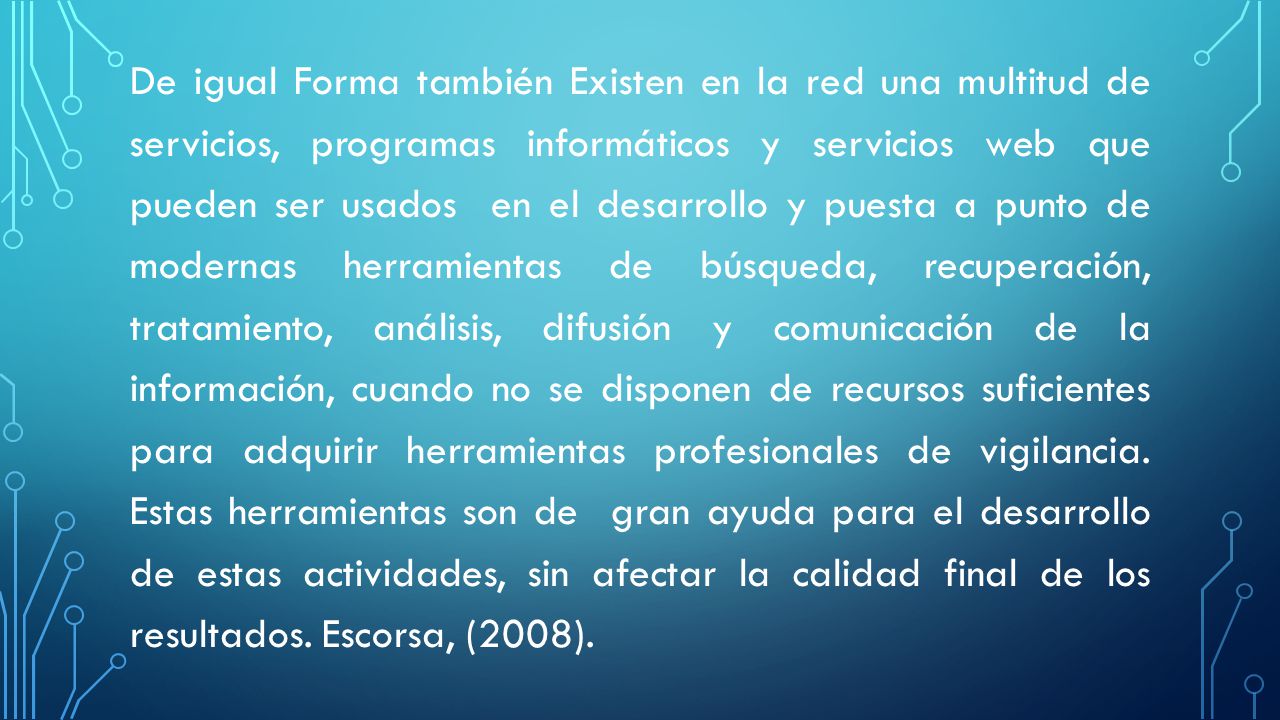 De igual Forma también Existen en la red una multitud de servicios, programas informáticos y servicios web que pueden ser usados en el desarrollo y puesta a punto de modernas herramientas de búsqueda, recuperación, tratamiento, análisis, difusión y comunicación de la información, cuando no se disponen de recursos suficientes para adquirir herramientas profesionales de vigilancia.