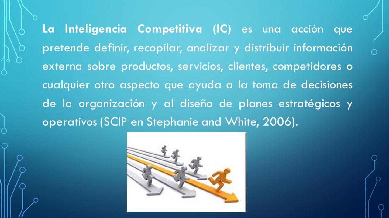 La Inteligencia Competitiva (IC) es una acción que pretende definir, recopilar, analizar y distribuir información externa sobre productos, servicios, clientes, competidores o cualquier otro aspecto que ayuda a la toma de decisiones de la organización y al diseño de planes estratégicos y operativos (SCIP en Stephanie and White, 2006).