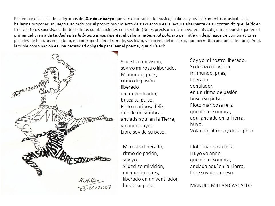 Pertenece a la serie de caligramas del Dia de la dança que versaban sobre la música, la danza y los instrumentos musicales. La bailarina proponer un juego suscitado por el propio movimiento de su cuerpo y es la lectura alternante de su contenido que, leído en tres versiones sucesivas admite distintas combinaciones con sentido (No es precisamente nuevo en mis caligramas, puesto que en el primer caligrama de Ciudad entre la bruma impertinente, el caligrama Sensual palmera permitía un despliegue de combinaciones posibles de lecturas en su tallo, en contraposición al ramaje, sus fruto, y la arena del desierto, que permitían una única lectura). Aquí, la triple combinación es una necesidad obligada para leer el poema, que diría así: