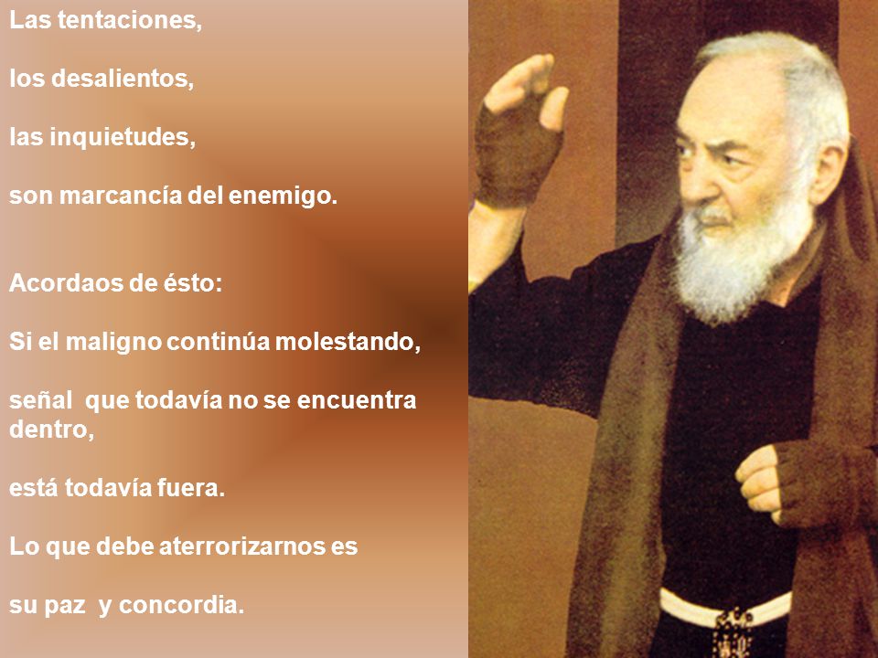 Las tentaciones, los desalientos, las inquietudes, son marcancía del enemigo. Acordaos de ésto: Si el maligno continúa molestando,