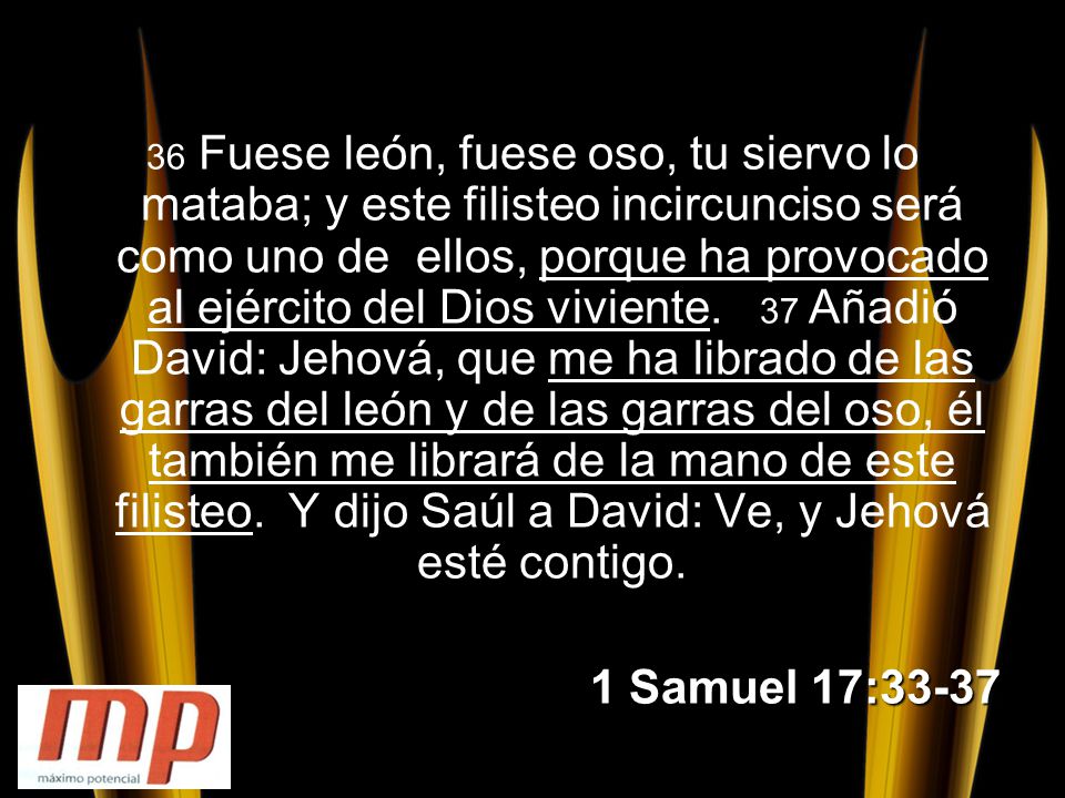 36 Fuese león, fuese oso, tu siervo lo mataba; y este filisteo incircunciso será como uno de ellos, porque ha provocado al ejército del Dios viviente. 37 Añadió David: Jehová, que me ha librado de las garras del león y de las garras del oso, él también me librará de la mano de este filisteo. Y dijo Saúl a David: Ve, y Jehová esté contigo.