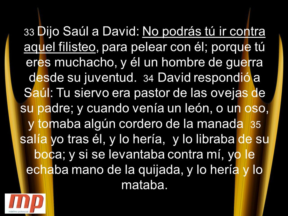 33 Dijo Saúl a David: No podrás tú ir contra aquel filisteo, para pelear con él; porque tú eres muchacho, y él un hombre de guerra desde su juventud.