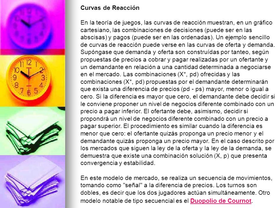 Curvas de Reacción En la teoría de juegos, las curvas de reacción muestran, en un gráfico cartesiano, las combinaciones de decisiones (puede ser en las abscisas) y pagos (puede ser en las ordenadas).