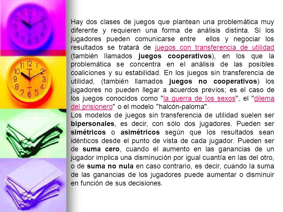 Hay dos clases de juegos que plantean una problemática muy diferente y requieren una forma de análisis distinta. Si los jugadores pueden comunicarse entre ellos y negociar los resultados se tratará de juegos con transferencia de utilidad (también llamados juegos cooperativos), en los que la problemática se concentra en el análisis de las posibles coaliciones y su estabilidad. En los juegos sin transferencia de utilidad, (también llamados juegos no cooperativos) los jugadores no pueden llegar a acuerdos previos; es el caso de los juegos conocidos como la guerra de los sexos , el dilema del prisionero o el modelo halcón-paloma .