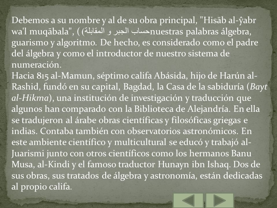 Debemos a su nombre y al de su obra principal, Hisāb al-ŷabr wa l muqābala , (حساب الجبر و المقابلة) nuestras palabras álgebra, guarismo y algoritmo. De hecho, es considerado como el padre del álgebra y como el introductor de nuestro sistema de numeración.