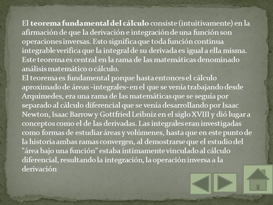 El teorema fundamental del cálculo consiste (intuitivamente) en la afirmación de que la derivación e integración de una función son operaciones inversas. Esto significa que toda función continua integrable verifica que la integral de su derivada es igual a ella misma. Este teorema es central en la rama de las matemáticas denominado análisis matemático o cálculo.