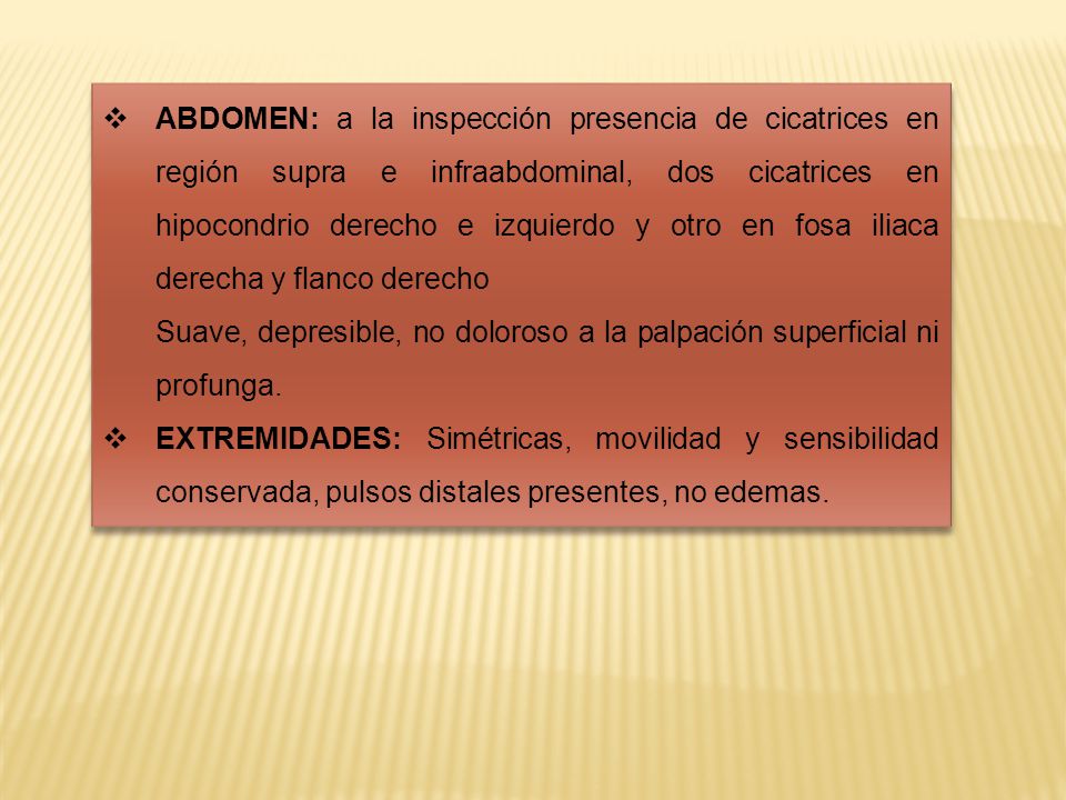 ABDOMEN: a la inspección presencia de cicatrices en región supra e infraabdominal, dos cicatrices en hipocondrio derecho e izquierdo y otro en fosa iliaca derecha y flanco derecho