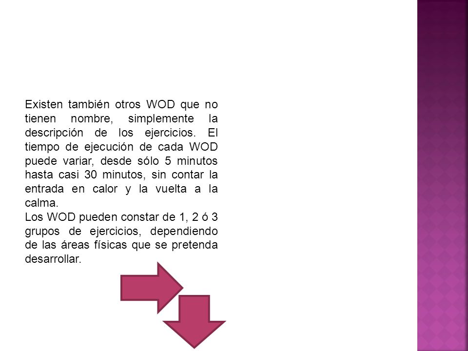 Existen también otros WOD que no tienen nombre, simplemente la descripción de los ejercicios. El tiempo de ejecución de cada WOD puede variar, desde sólo 5 minutos hasta casi 30 minutos, sin contar la entrada en calor y la vuelta a la calma.