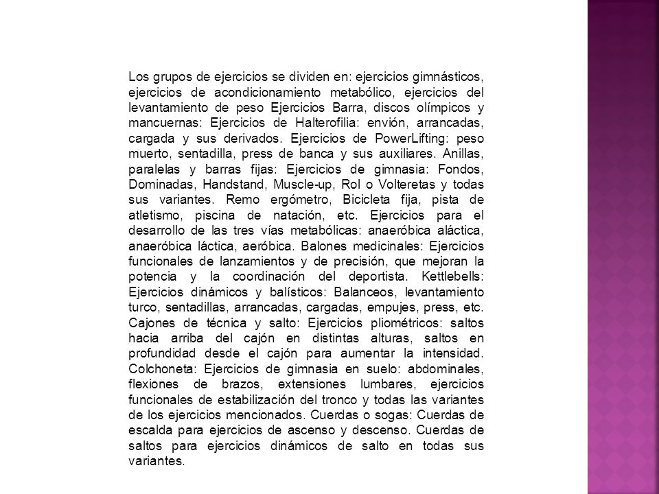 Los grupos de ejercicios se dividen en: ejercicios gimnásticos, ejercicios de acondicionamiento metabólico, ejercicios del levantamiento de peso Ejercicios Barra, discos olímpicos y mancuernas: Ejercicios de Halterofilia: envión, arrancadas, cargada y sus derivados.