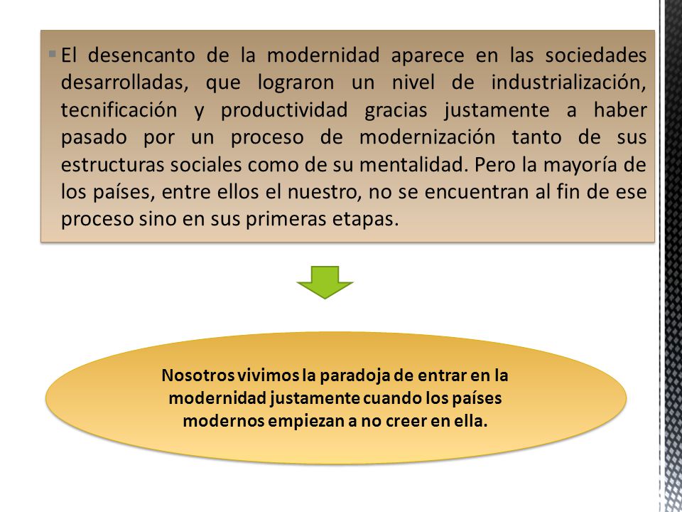 El desencanto de la modernidad aparece en las sociedades desarrolladas, que lograron un nivel de industrialización, tecnificación y productividad gracias justamente a haber pasado por un proceso de modernización tanto de sus estructuras sociales como de su mentalidad. Pero la mayoría de los países, entre ellos el nuestro, no se encuentran al fin de ese proceso sino en sus primeras etapas.