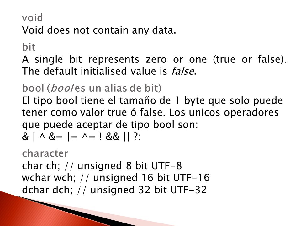 void Void does not contain any data. bit. A single bit represents zero or one (true or false). The default initialised value is false.
