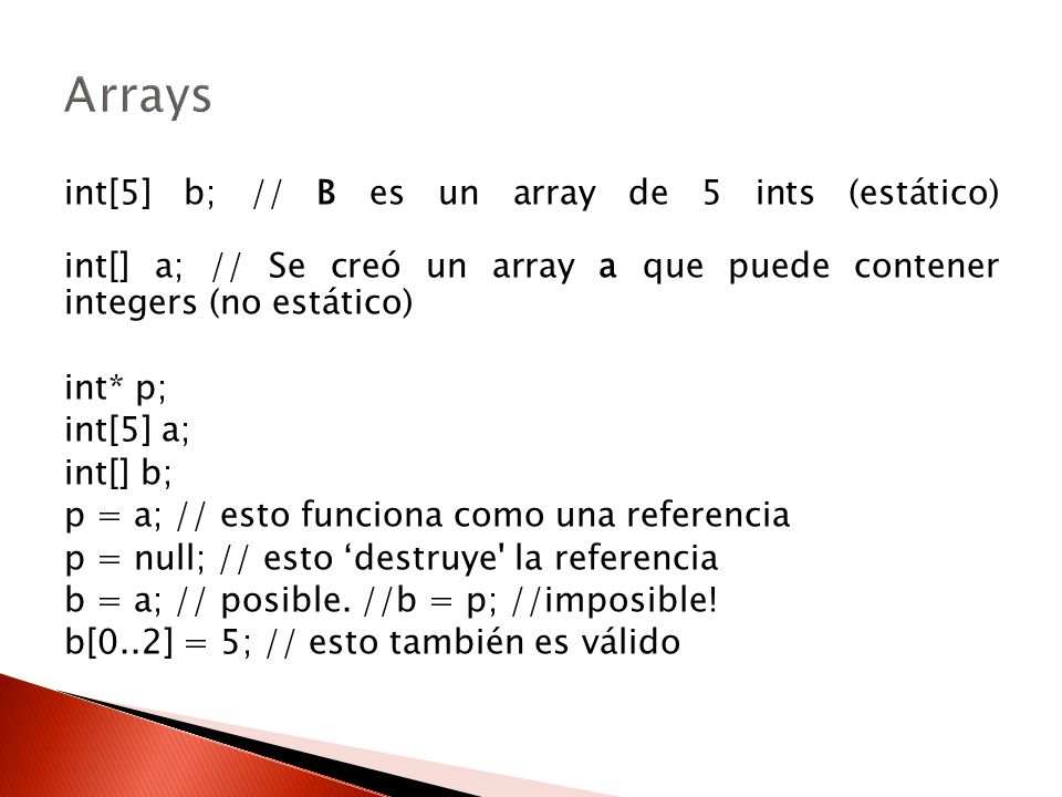 Arrays int[5] b; // B es un array de 5 ints (estático) int[] a; // Se creó un array a que puede contener integers (no estático)