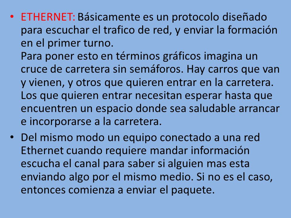 ETHERNET: Básicamente es un protocolo diseñado para escuchar el trafico de red, y enviar la formación en el primer turno. Para poner esto en términos gráficos imagina un cruce de carretera sin semáforos. Hay carros que van y vienen, y otros que quieren entrar en la carretera. Los que quieren entrar necesitan esperar hasta que encuentren un espacio donde sea saludable arrancar e incorporarse a la carretera.