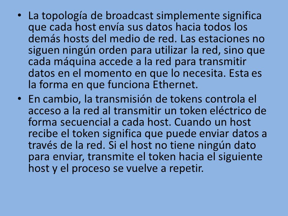 La topología de broadcast simplemente significa que cada host envía sus datos hacia todos los demás hosts del medio de red. Las estaciones no siguen ningún orden para utilizar la red, sino que cada máquina accede a la red para transmitir datos en el momento en que lo necesita. Esta es la forma en que funciona Ethernet.