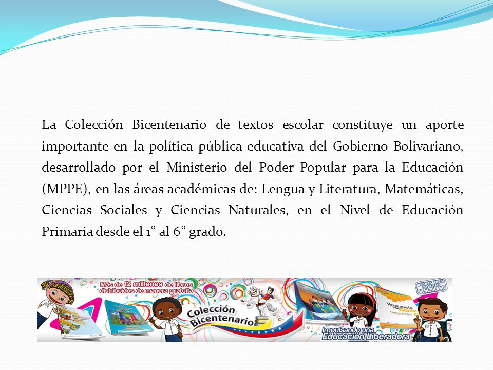 La Colección Bicentenario de textos escolar constituye un aporte importante en la política pública educativa del Gobierno Bolivariano, desarrollado por el Ministerio del Poder Popular para la Educación (MPPE), en las áreas académicas de: Lengua y Literatura, Matemáticas, Ciencias Sociales y Ciencias Naturales, en el Nivel de Educación Primaria desde el 1° al 6° grado.