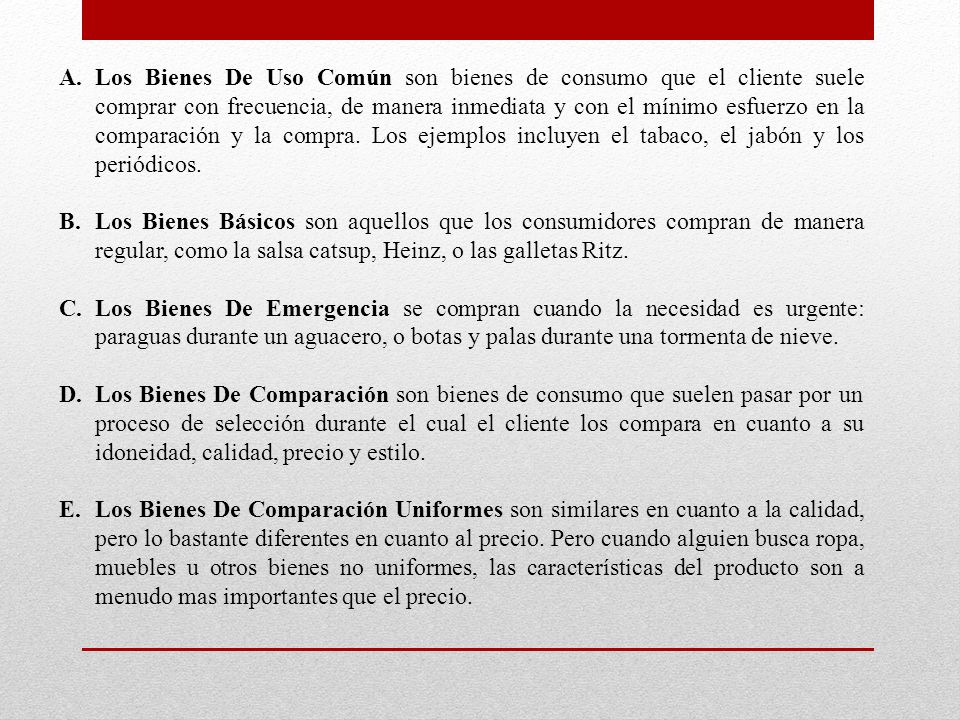 Los Bienes De Uso Común son bienes de consumo que el cliente suele comprar con frecuencia, de manera inmediata y con el mínimo esfuerzo en la comparación y la compra. Los ejemplos incluyen el tabaco, el jabón y los periódicos.